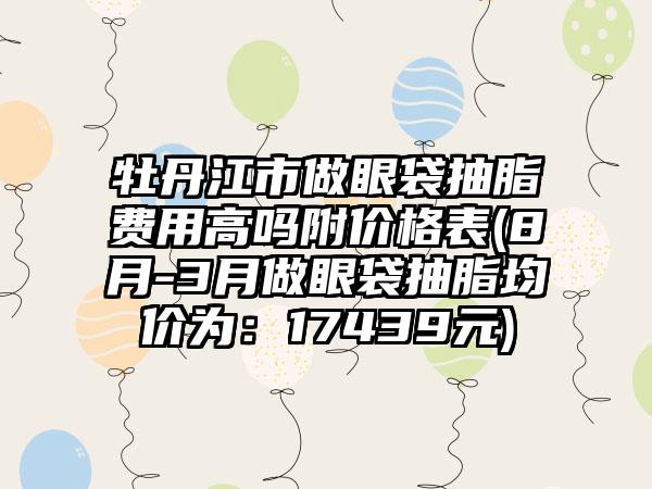 牡丹江市做眼袋抽脂费用高吗附价格表(8月-3月做眼袋抽脂均价为：17439元)