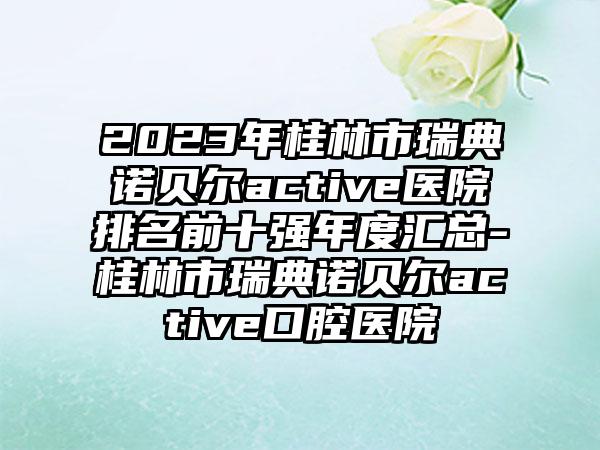 2023年桂林市瑞典诺贝尔active医院排名前十强年度汇总-桂林市瑞典诺贝尔active口腔医院