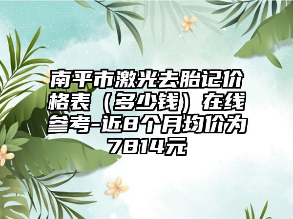 南平市激光去胎记价格表（多少钱）在线参考-近8个月均价为7814元