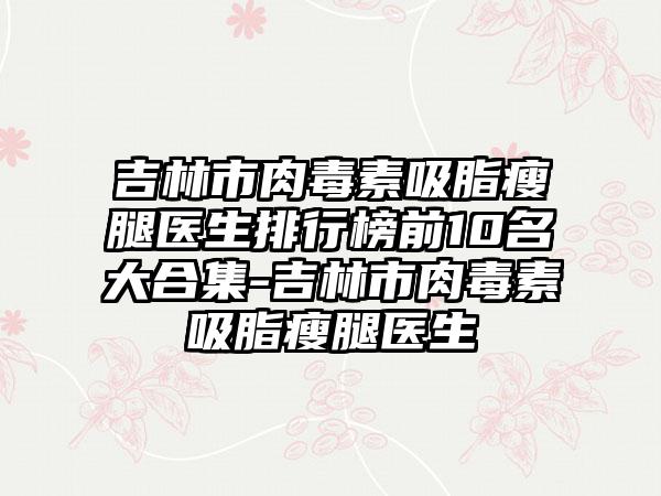 吉林市肉毒素吸脂瘦腿医生排行榜前10名大合集-吉林市肉毒素吸脂瘦腿医生