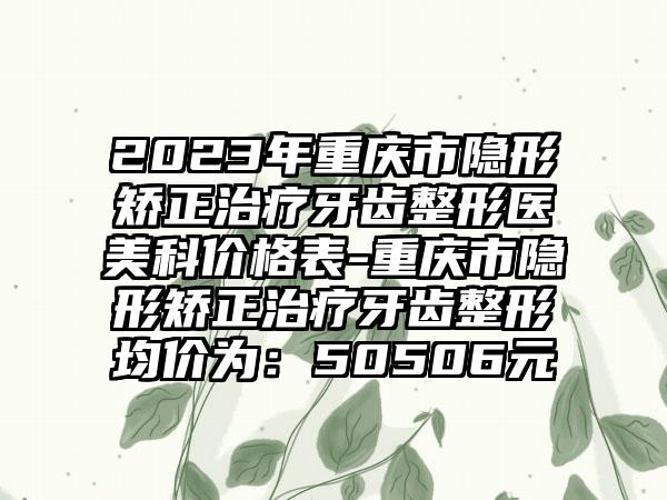 2023年重庆市隐形矫正治疗牙齿整形医美科价格表-重庆市隐形矫正治疗牙齿整形均价为：50506元