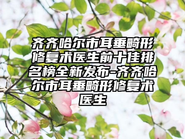 齐齐哈尔市耳垂畸形修复术医生前十佳排名榜全新发布-齐齐哈尔市耳垂畸形修复术医生