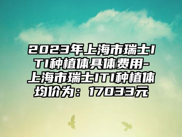 2023年上海市瑞士ITI种植体具体费用-上海市瑞士ITI种植体均价为：17033元