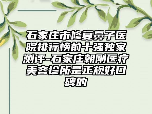 石家庄市修复鼻子医院排行榜前十强独家测评-石家庄朝刚医疗美容诊所是正规好口碑的