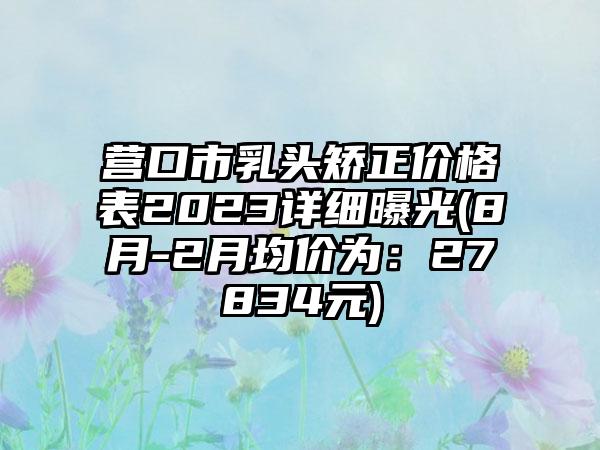 营口市乳头矫正价格表2023详细曝光(8月-2月均价为：27834元)