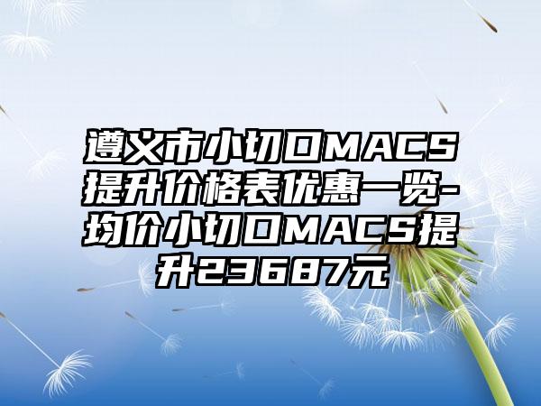 遵义市小切口MACS提升价格表优惠一览-均价小切口MACS提升23687元