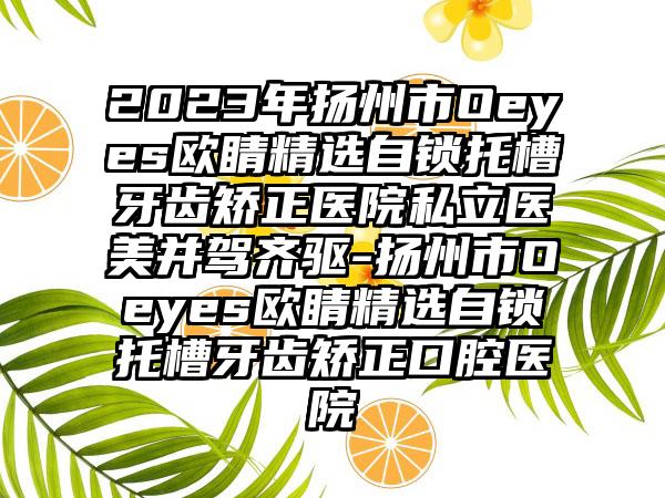 2023年扬州市Oeyes欧睛精选自锁托槽牙齿矫正医院私立医美并驾齐驱-扬州市Oeyes欧睛精选自锁托槽牙齿矫正口腔医院