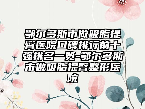 鄂尔多斯市做吸脂提臀医院口碑排行前十强排名一览-鄂尔多斯市做吸脂提臀整形医院