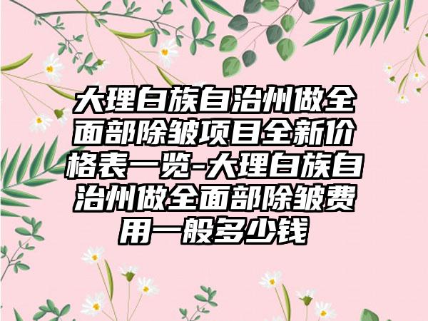 大理白族自治州做全面部除皱项目全新价格表一览-大理白族自治州做全面部除皱费用一般多少钱