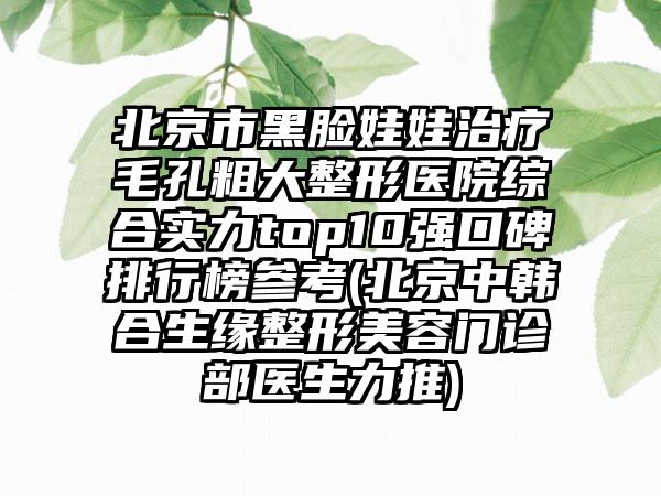 北京市黑脸娃娃治疗毛孔粗大整形医院综合实力top10强口碑排行榜参考(北京中韩合生缘整形美容门诊部医生力推)