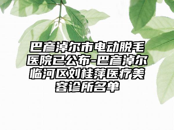 巴彦淖尔市电动脱毛医院已公布-巴彦淖尔临河区刘桂萍医疗美容诊所名单