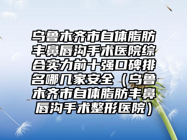 乌鲁木齐市自体脂肪丰鼻唇沟手术医院综合实力前十强口碑排名哪几家安全（乌鲁木齐市自体脂肪丰鼻唇沟手术整形医院）