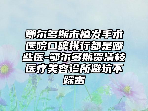 鄂尔多斯市植发手术医院口碑排行都是哪些医-鄂尔多斯贺清枝医疗美容诊所避坑不踩雷