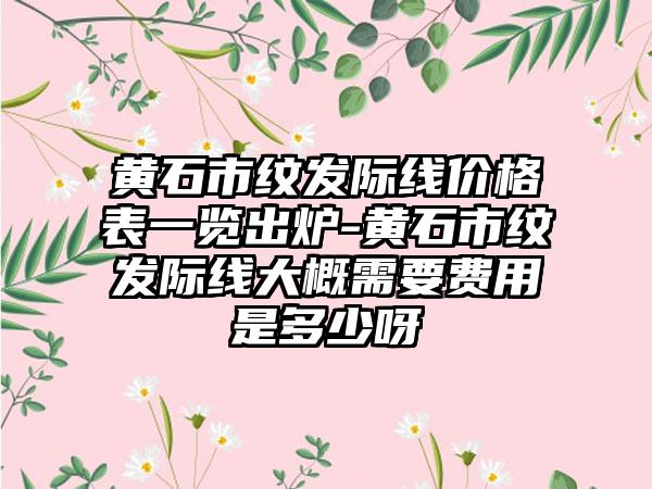 黄石市纹发际线价格表一览出炉-黄石市纹发际线大概需要费用是多少呀