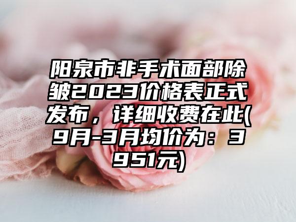 阳泉市非手术面部除皱2023价格表正式发布，详细收费在此(9月-3月均价为：3951元)