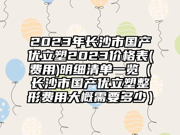 2023年长沙市国产优立塑2023价格表(费用)明细清单一览（长沙市国产优立塑整形费用大概需要多少）