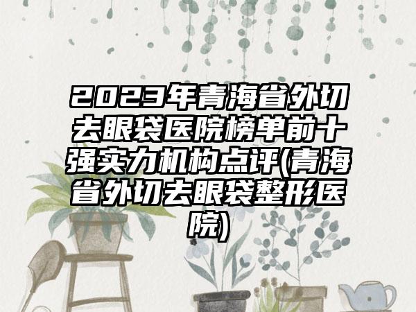 2023年青海省外切去眼袋医院榜单前十强实力机构点评(青海省外切去眼袋整形医院)