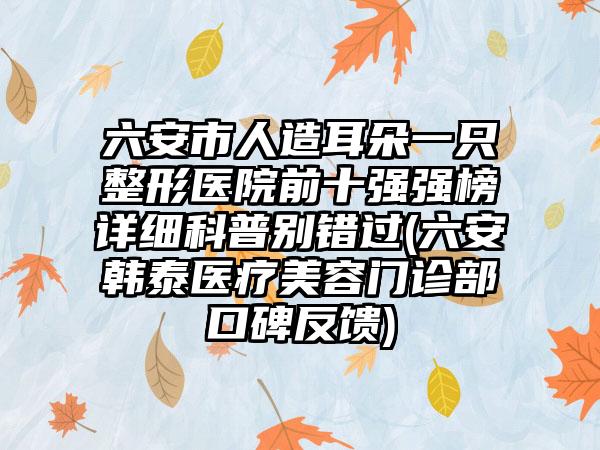 六安市人造耳朵一只整形医院前十强强榜详细科普别错过(六安韩泰医疗美容门诊部口碑反馈)