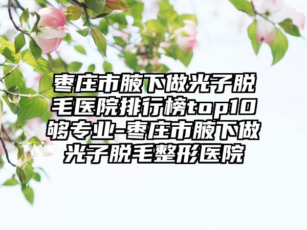 枣庄市腋下做光子脱毛医院排行榜top10够专业-枣庄市腋下做光子脱毛整形医院