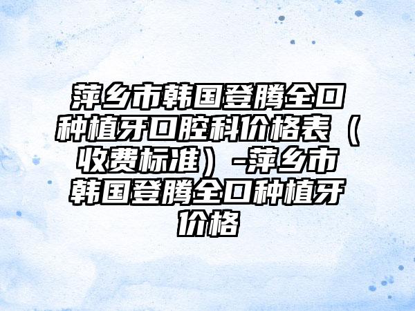 萍乡市韩国登腾全口种植牙口腔科价格表（收费标准）-萍乡市韩国登腾全口种植牙价格