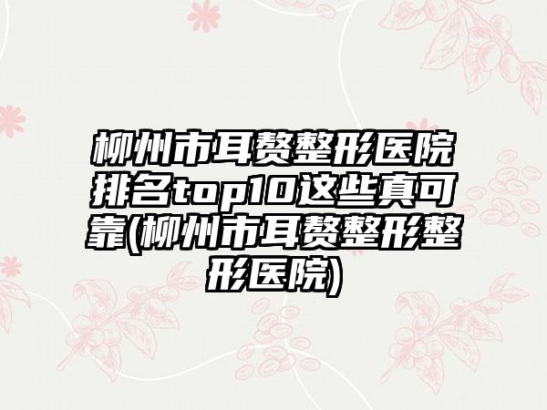 柳州市耳赘整形医院排名top10这些真可靠(柳州市耳赘整形整形医院)