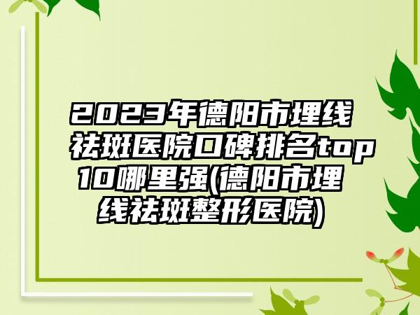 2023年德阳市埋线祛斑医院口碑排名top10哪里强(德阳市埋线祛斑整形医院)