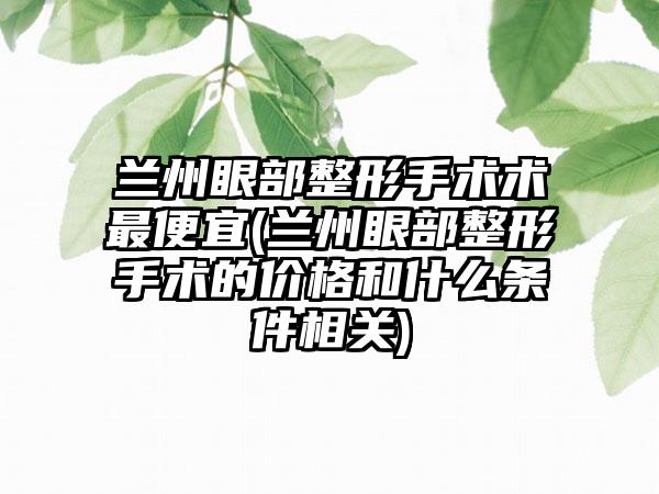 兰州眼部整形手术术最便宜(兰州眼部整形手术的价格和什么条件相关)