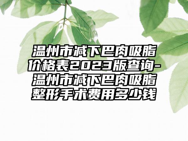 温州市减下巴肉吸脂价格表2023版查询-温州市减下巴肉吸脂整形手术费用多少钱