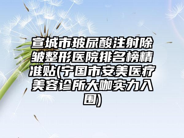 宣城市玻尿酸注射除皱整形医院排名榜精准贴(宁国市安美医疗美容诊所大咖实力入围)