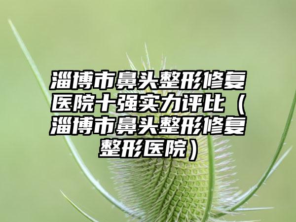 淄博市鼻头整形修复医院十强实力评比（淄博市鼻头整形修复整形医院）