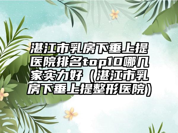 湛江市乳房下垂上提医院排名top10哪几家实力好（湛江市乳房下垂上提整形医院）