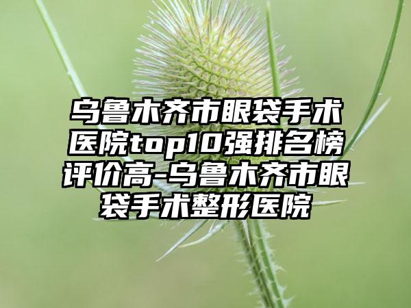 乌鲁木齐市眼袋手术医院top10强排名榜评价高-乌鲁木齐市眼袋手术整形医院