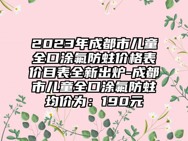 2023年成都市儿童全口涂氟防蛀价格表价目表全新出炉-成都市儿童全口涂氟防蛀均价为：190元