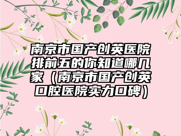 南京市国产创英医院排前五的你知道哪几家（南京市国产创英口腔医院实力口碑）