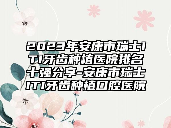 2023年安康市瑞士ITI牙齿种植医院排名十强分享-安康市瑞士ITI牙齿种植口腔医院