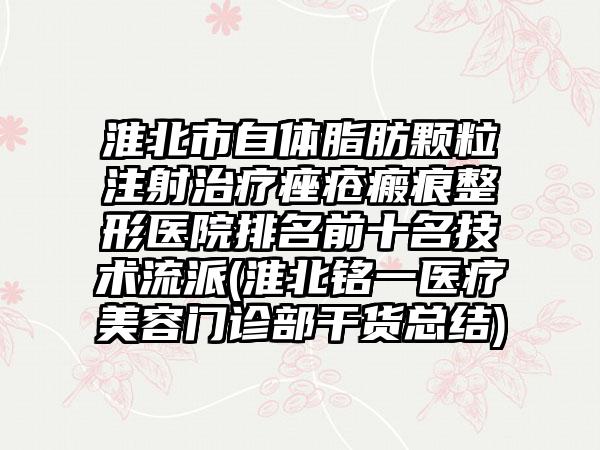 淮北市自体脂肪颗粒注射治疗痤疮瘢痕整形医院排名前十名技术流派(淮北铭一医疗美容门诊部干货总结)