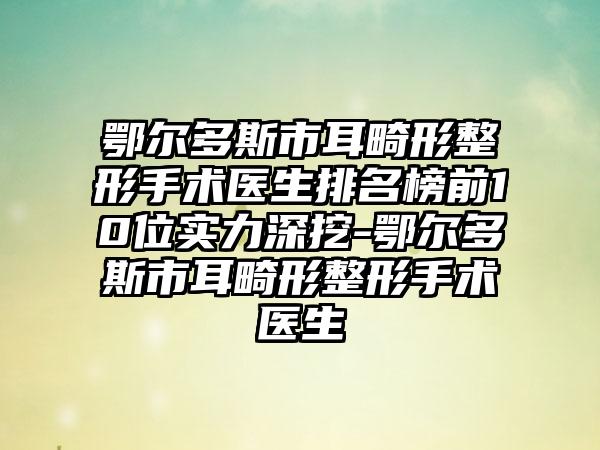 鄂尔多斯市耳畸形整形手术医生排名榜前10位实力深挖-鄂尔多斯市耳畸形整形手术医生