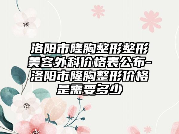 洛阳市隆胸整形整形美容外科价格表公布-洛阳市隆胸整形价格是需要多少