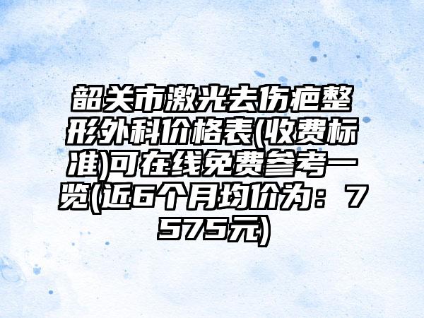 韶关市激光去伤疤整形外科价格表(收费标准)可在线免费参考一览(近6个月均价为：7575元)