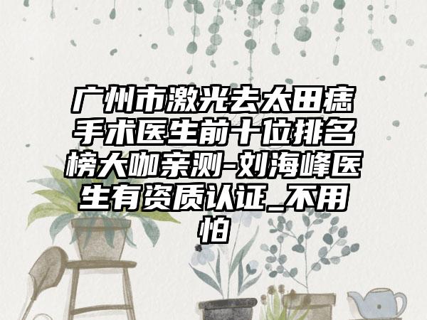 广州市激光去太田痣手术医生前十位排名榜大咖亲测-刘海峰医生有资质认证_不用怕